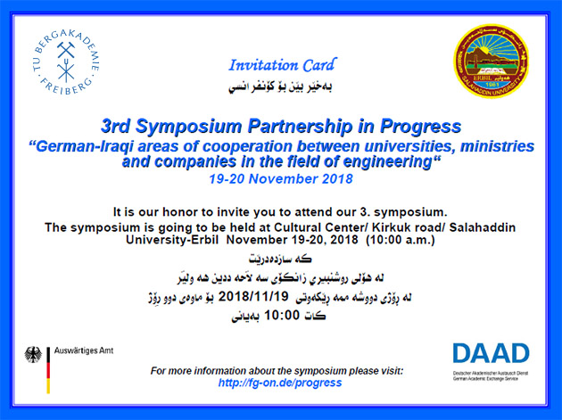 Invitation Card 3rd Symposium Partnership in Progress “German-Iraqi areas of cooperation between universities, ministries and companies in the field of engineering“ 19-20 November 2018 It is our honor to invite you to attend our 3. symposium. The symposium is going to be held at Cultural Center/ Kirkuk road/ Salahaddin University-Erbil November 19-20, 2018 (10:00 a.m.) 2018/11/19 For more information about the symposium please visit: http://fg-on.de/progress (Editor's note: The Arabic translation on the picture has been removed from this alt-text.)